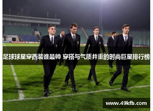 足球球星穿西装谁最帅 穿搭与气质并重的时尚巨星排行榜